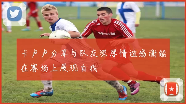 卡卢卢分享与队友深厚情谊感谢能在赛场上展现自我