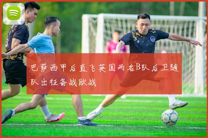 巴萨西甲后直飞英国两名B队后卫随队出征备战欧战