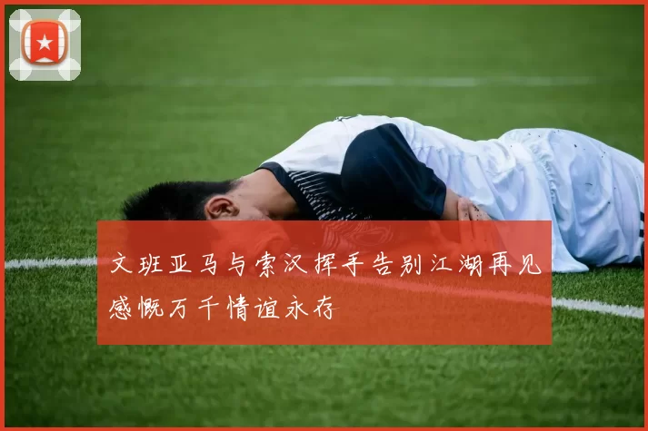 文班亚马与索汉挥手告别江湖再见感慨万千情谊永存
