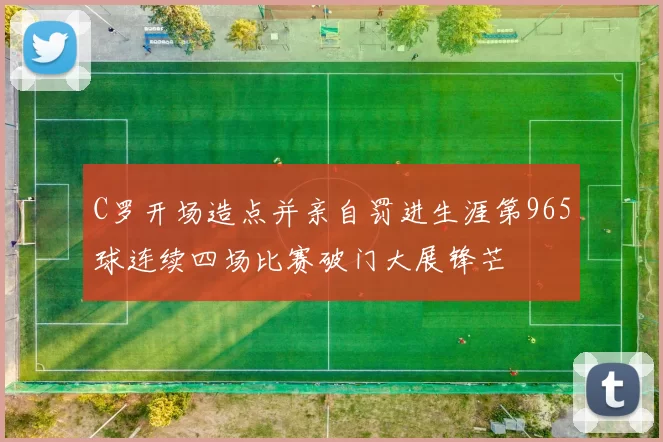 C罗开场造点并亲自罚进生涯第965球连续四场比赛破门大展锋芒